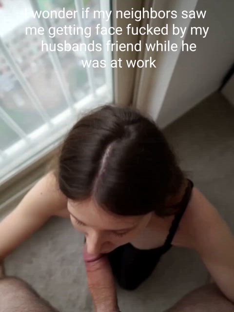 I wonder if my neighbors saw me getting face fucked by my husbands friend while he